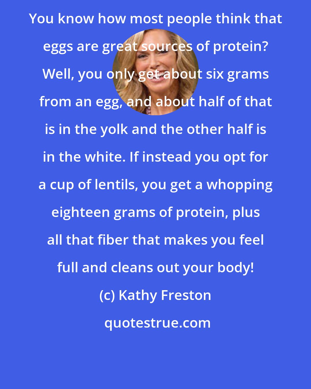 Kathy Freston: You know how most people think that eggs are great sources of protein? Well, you only get about six grams from an egg, and about half of that is in the yolk and the other half is in the white. If instead you opt for a cup of lentils, you get a whopping eighteen grams of protein, plus all that fiber that makes you feel full and cleans out your body!
