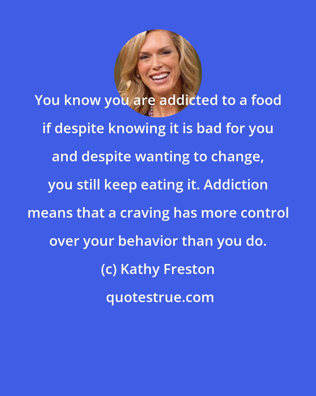 Kathy Freston: You know you are addicted to a food if despite knowing it is bad for you and despite wanting to change, you still keep eating it. Addiction means that a craving has more control over your behavior than you do.