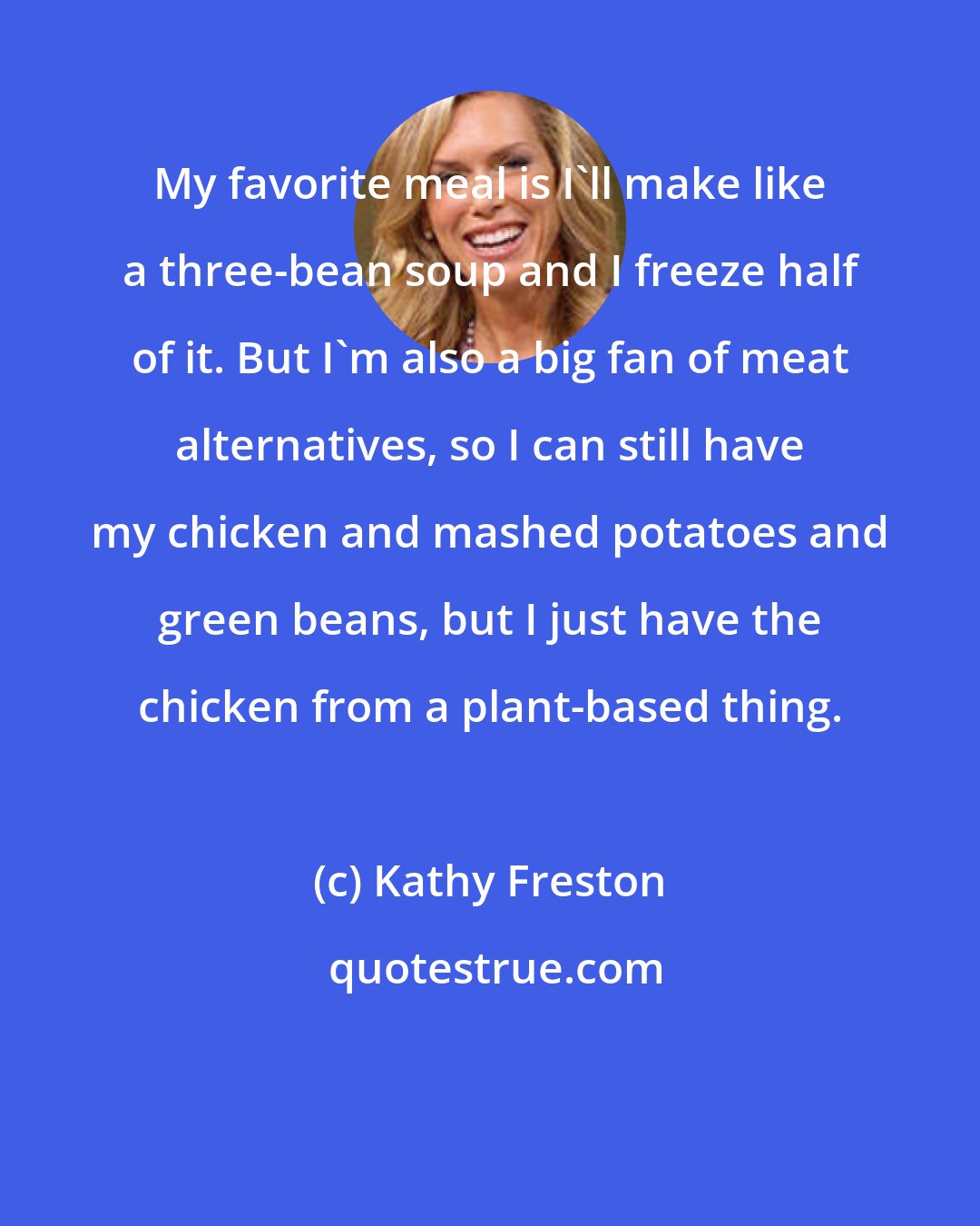Kathy Freston: My favorite meal is I'll make like a three-bean soup and I freeze half of it. But I'm also a big fan of meat alternatives, so I can still have my chicken and mashed potatoes and green beans, but I just have the chicken from a plant-based thing.