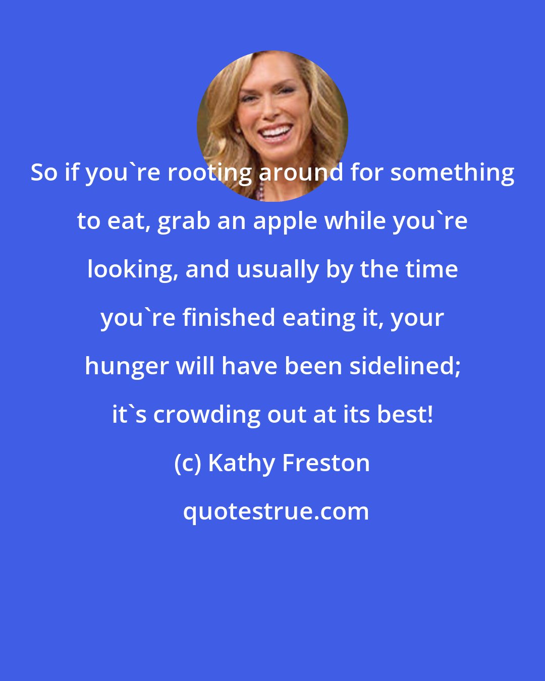 Kathy Freston: So if you're rooting around for something to eat, grab an apple while you're looking, and usually by the time you're finished eating it, your hunger will have been sidelined; it's crowding out at its best!