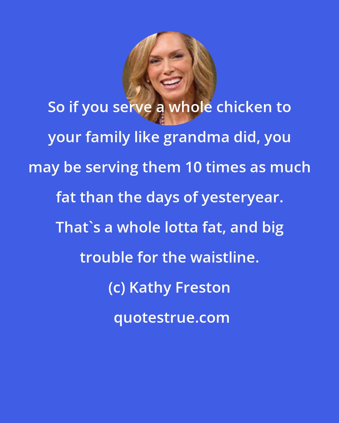 Kathy Freston: So if you serve a whole chicken to your family like grandma did, you may be serving them 10 times as much fat than the days of yesteryear. That's a whole lotta fat, and big trouble for the waistline.
