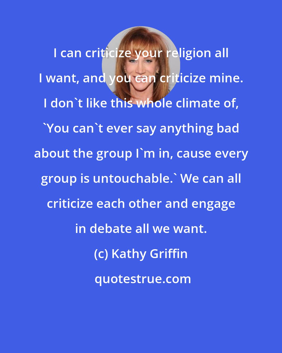 Kathy Griffin: I can criticize your religion all I want, and you can criticize mine. I don't like this whole climate of, 'You can't ever say anything bad about the group I'm in, cause every group is untouchable.' We can all criticize each other and engage in debate all we want.