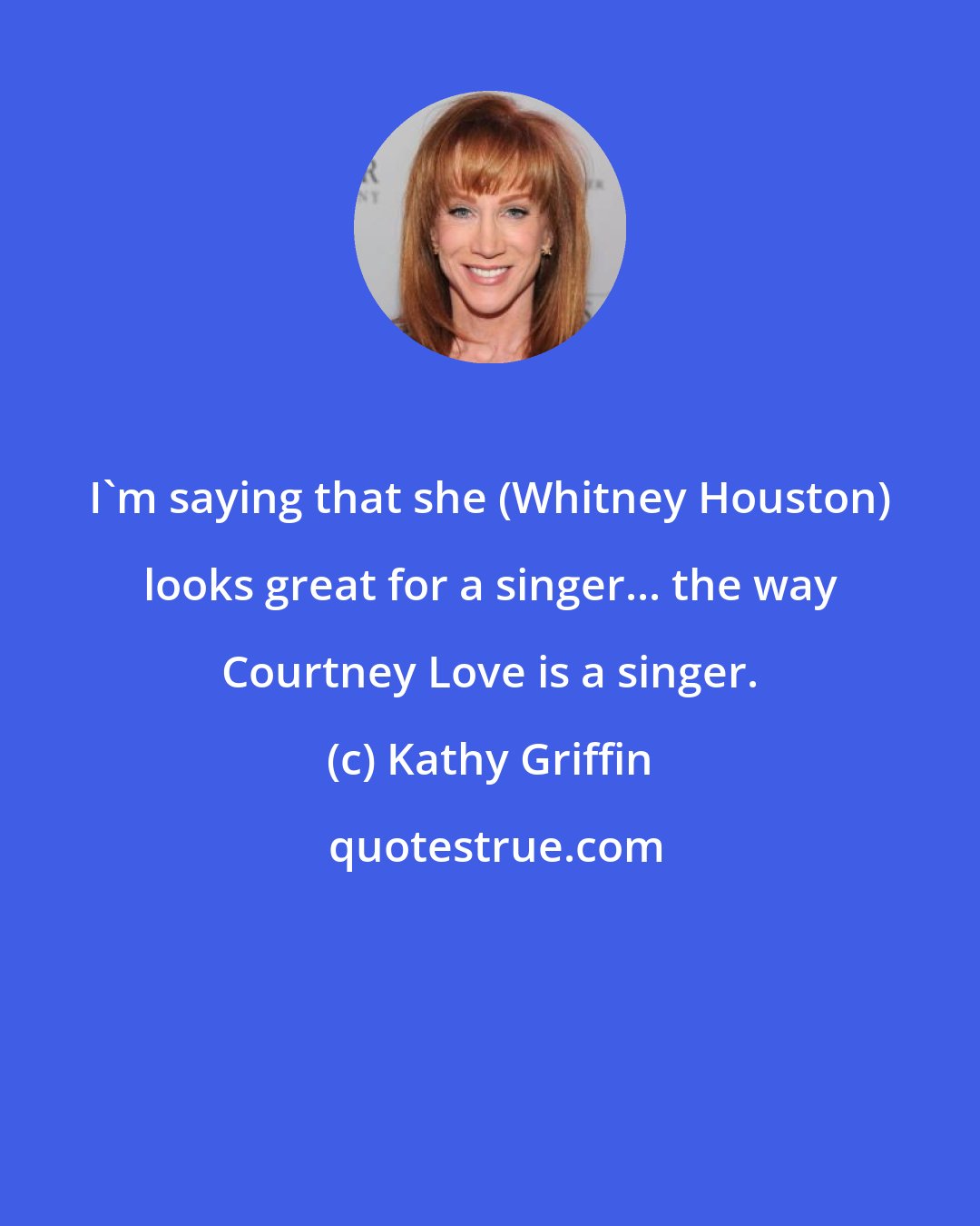 Kathy Griffin: I'm saying that she (Whitney Houston) looks great for a singer... the way Courtney Love is a singer.