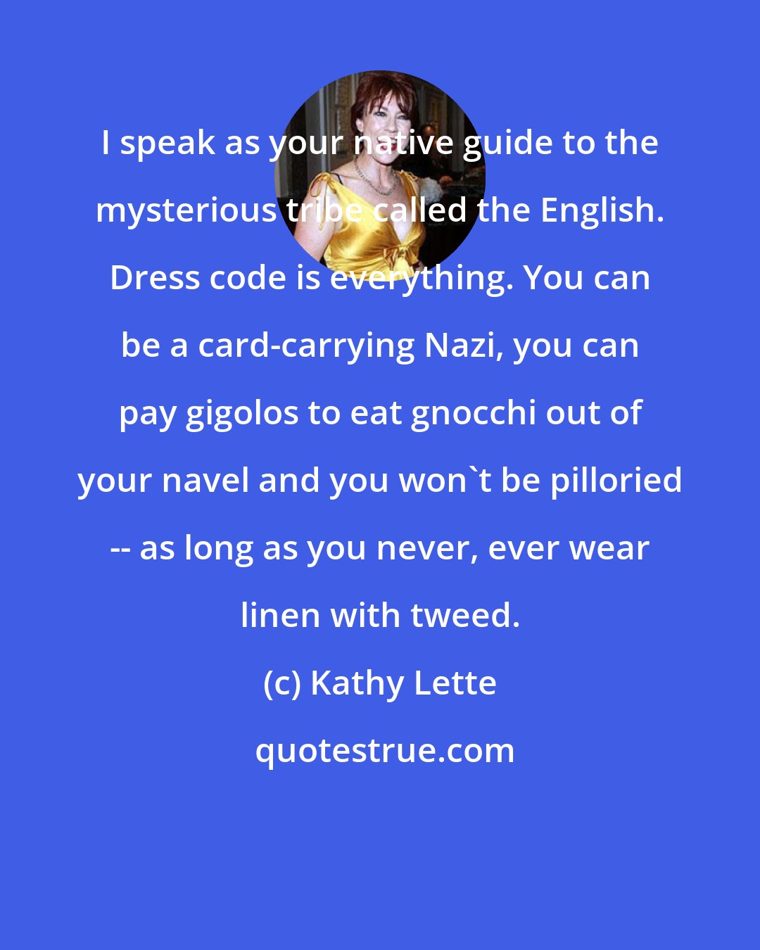Kathy Lette: I speak as your native guide to the mysterious tribe called the English. Dress code is everything. You can be a card-carrying Nazi, you can pay gigolos to eat gnocchi out of your navel and you won't be pilloried -- as long as you never, ever wear linen with tweed.