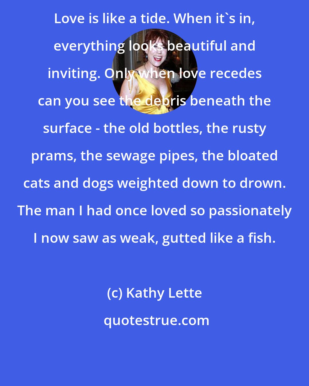 Kathy Lette: Love is like a tide. When it's in, everything looks beautiful and inviting. Only when love recedes can you see the debris beneath the surface - the old bottles, the rusty prams, the sewage pipes, the bloated cats and dogs weighted down to drown. The man I had once loved so passionately I now saw as weak, gutted like a fish.