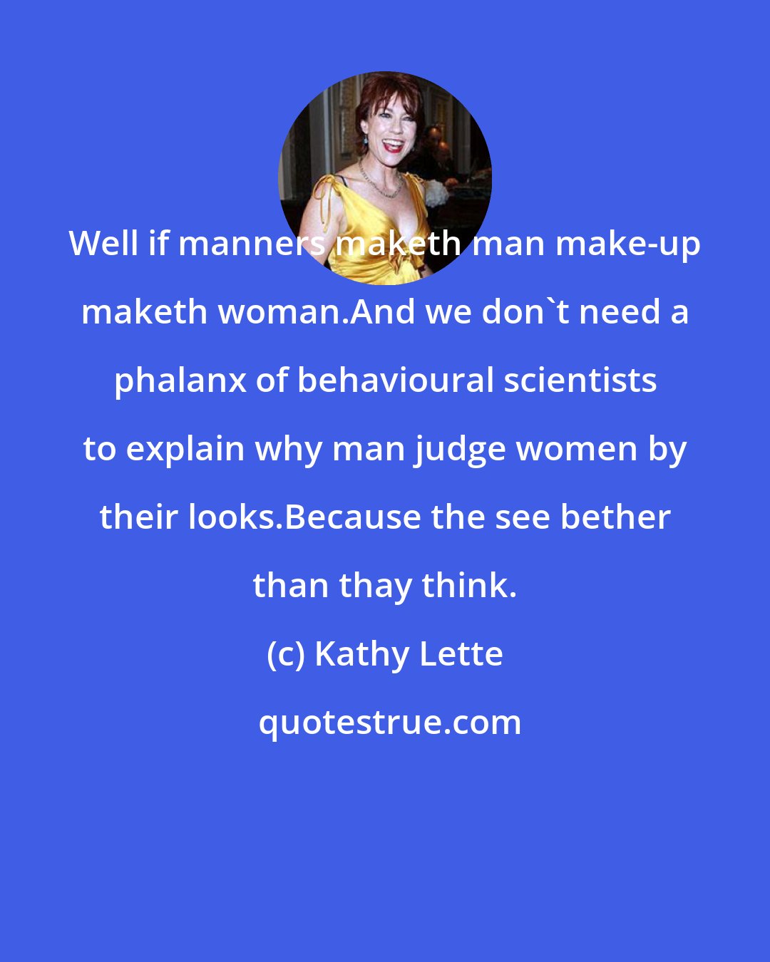 Kathy Lette: Well if manners maketh man make-up maketh woman.And we don't need a phalanx of behavioural scientists to explain why man judge women by their looks.Because the see bether than thay think.