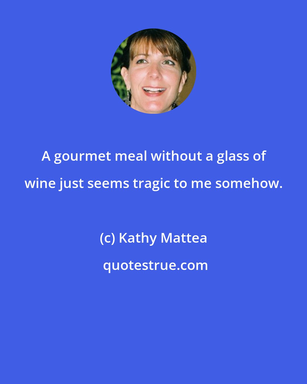 Kathy Mattea: A gourmet meal without a glass of wine just seems tragic to me somehow.