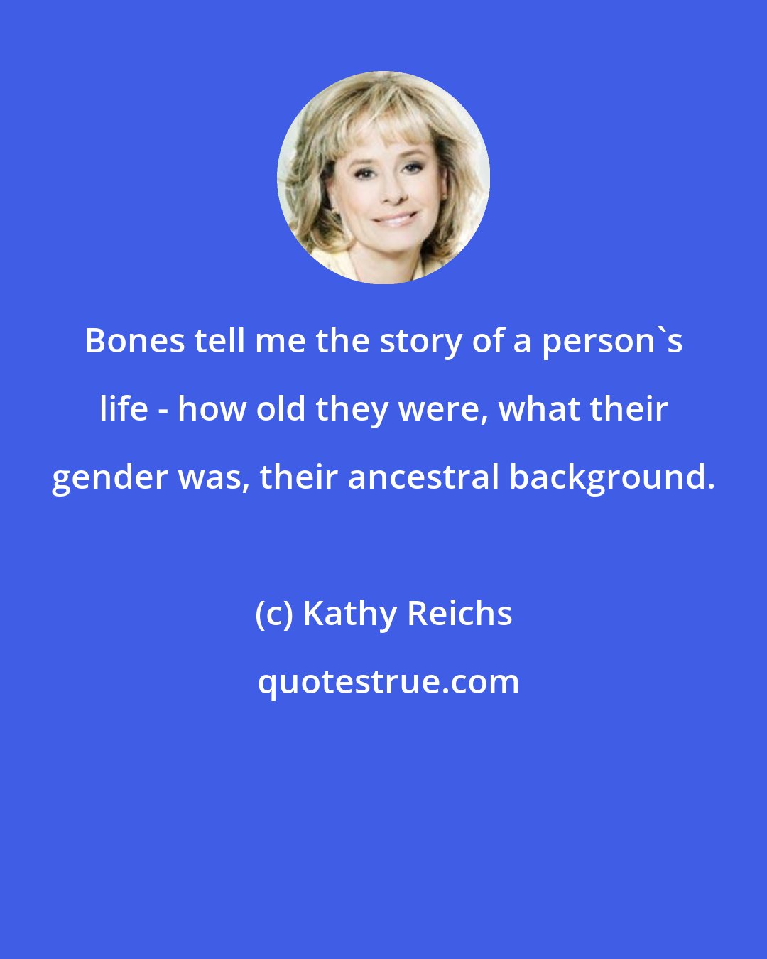 Kathy Reichs: Bones tell me the story of a person's life - how old they were, what their gender was, their ancestral background.