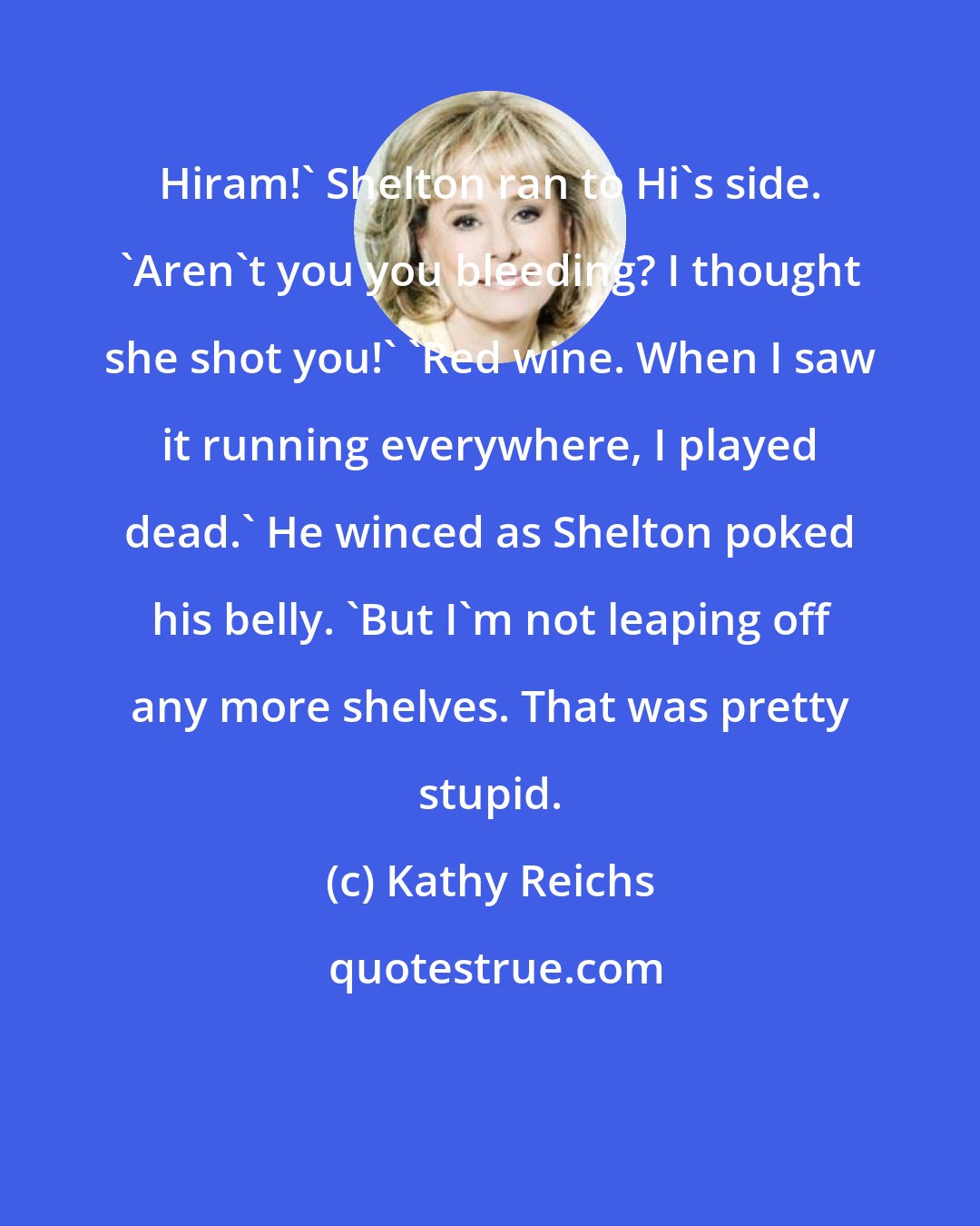 Kathy Reichs: Hiram!' Shelton ran to Hi's side. 'Aren't you you bleeding? I thought she shot you!' 'Red wine. When I saw it running everywhere, I played dead.' He winced as Shelton poked his belly. 'But I'm not leaping off any more shelves. That was pretty stupid.