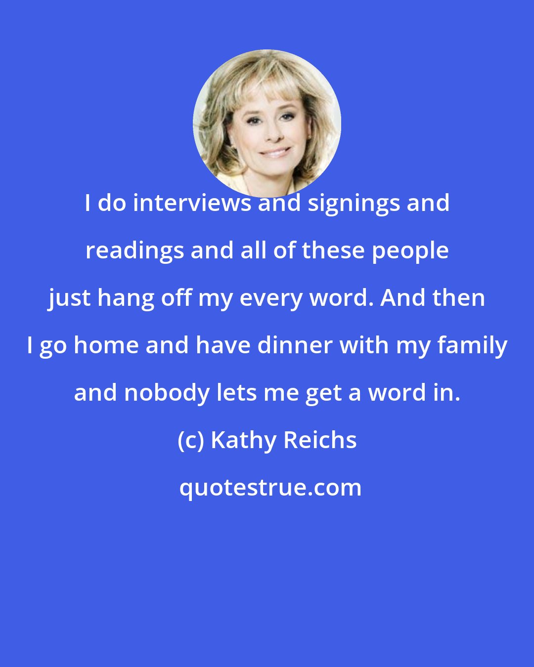 Kathy Reichs: I do interviews and signings and readings and all of these people just hang off my every word. And then I go home and have dinner with my family and nobody lets me get a word in.