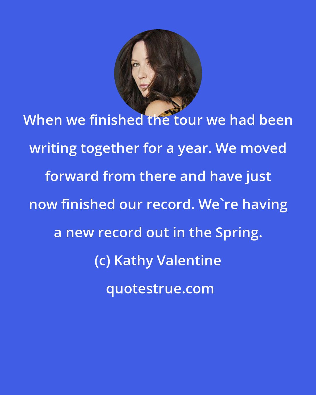 Kathy Valentine: When we finished the tour we had been writing together for a year. We moved forward from there and have just now finished our record. We're having a new record out in the Spring.