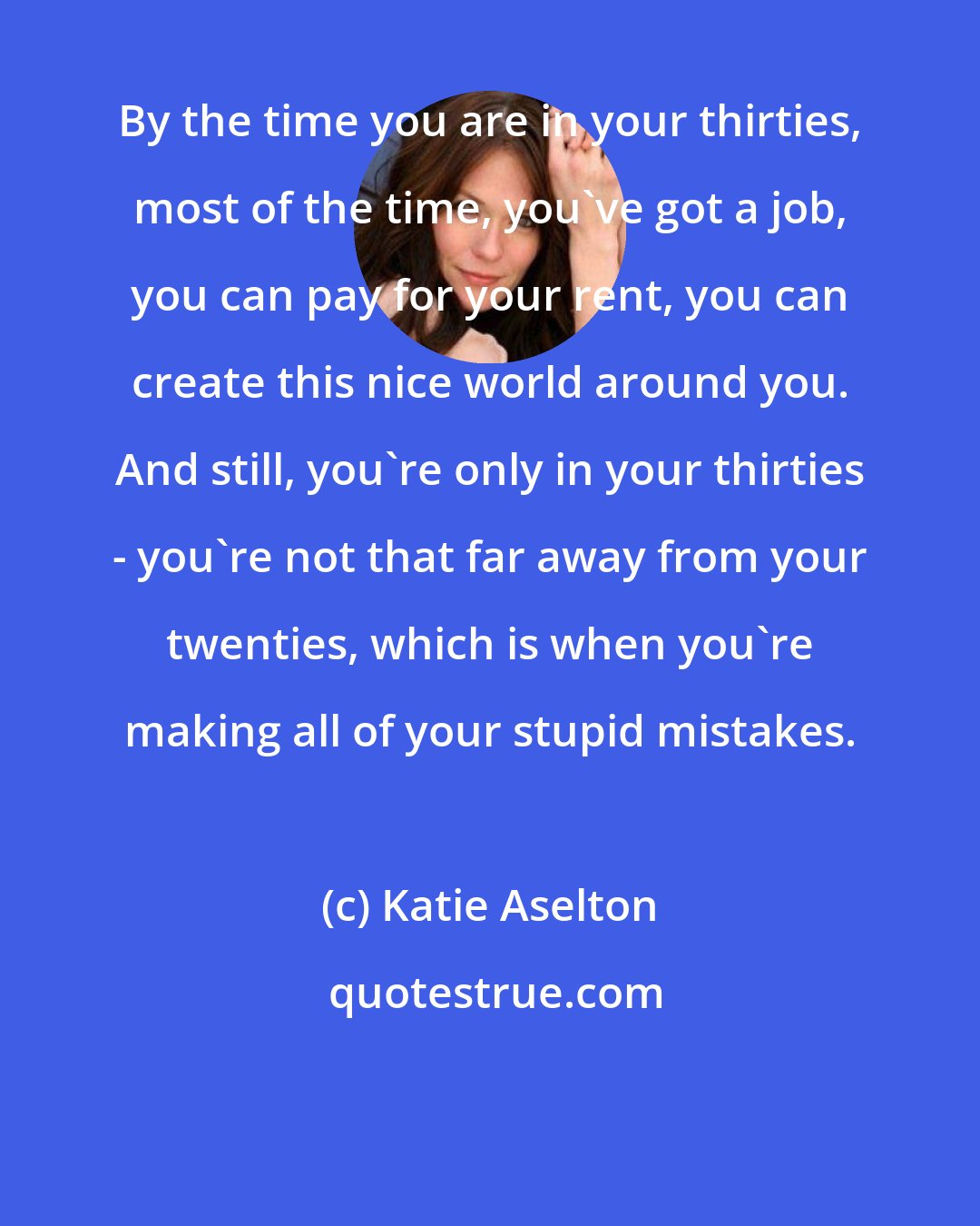 Katie Aselton: By the time you are in your thirties, most of the time, you've got a job, you can pay for your rent, you can create this nice world around you. And still, you're only in your thirties - you're not that far away from your twenties, which is when you're making all of your stupid mistakes.
