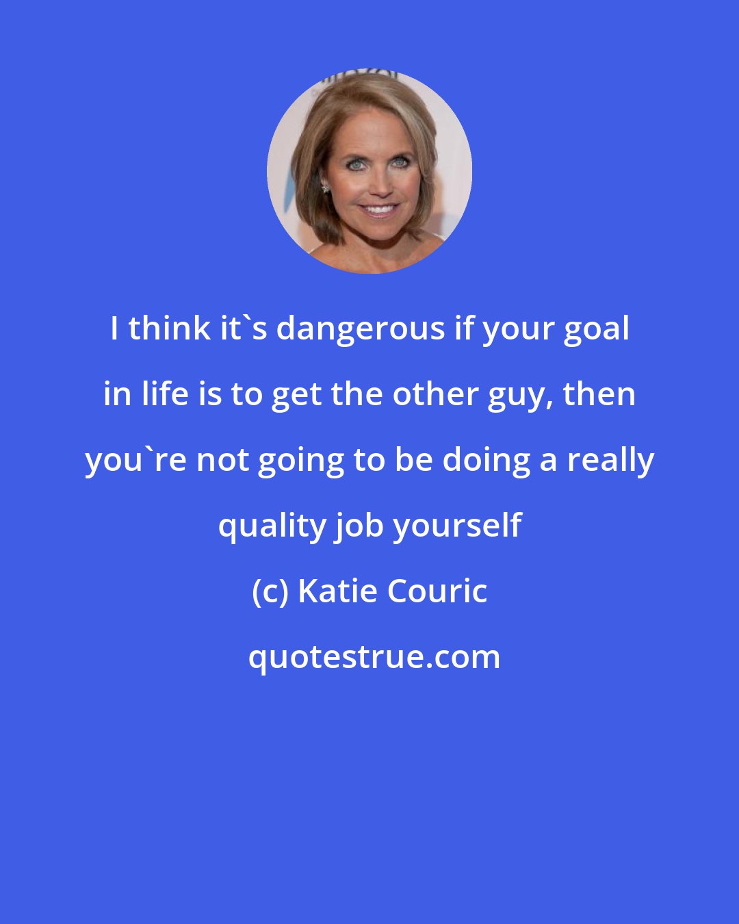 Katie Couric: I think it's dangerous if your goal in life is to get the other guy, then you're not going to be doing a really quality job yourself