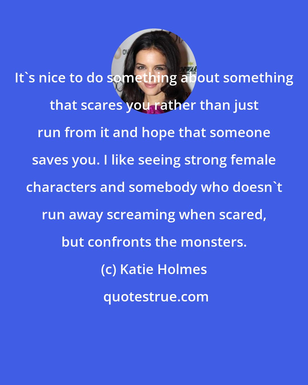 Katie Holmes: It's nice to do something about something that scares you rather than just run from it and hope that someone saves you. I like seeing strong female characters and somebody who doesn't run away screaming when scared, but confronts the monsters.