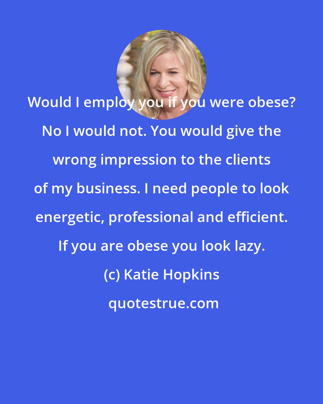 Katie Hopkins: Would I employ you if you were obese? No I would not. You would give the wrong impression to the clients of my business. I need people to look energetic, professional and efficient. If you are obese you look lazy.