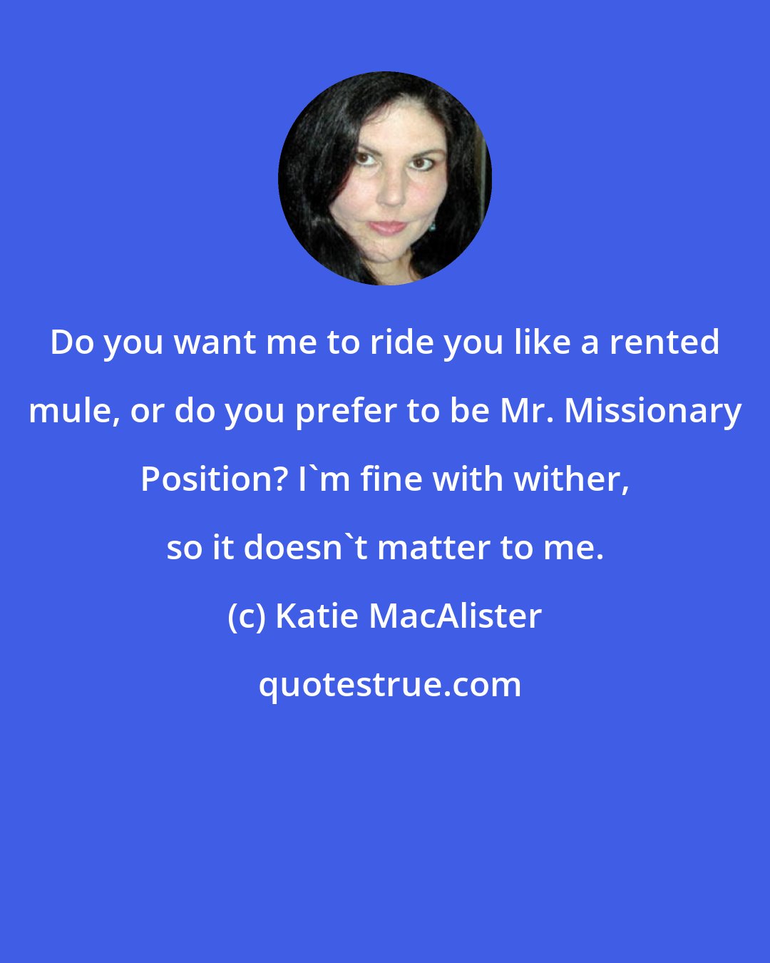 Katie MacAlister: Do you want me to ride you like a rented mule, or do you prefer to be Mr. Missionary Position? I'm fine with wither, so it doesn't matter to me.