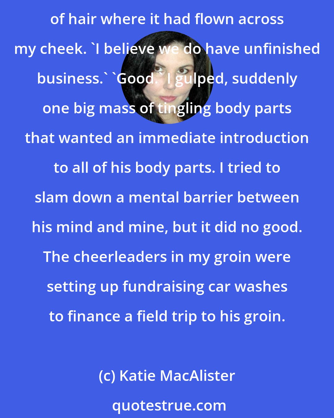 Katie MacAlister: He looked at my lips. I suddenly found myself wanting to lick his. 'Yes,' he replied, his eyes going molten. My breath caught in my throat as he reached out and brushed a strand of hair where it had flown across my cheek. 'I believe we do have unfinished business.' 'Good.' I gulped, suddenly one big mass of tingling body parts that wanted an immediate introduction to all of his body parts. I tried to slam down a mental barrier between his mind and mine, but it did no good. The cheerleaders in my groin were setting up fundraising car washes to finance a field trip to his groin.