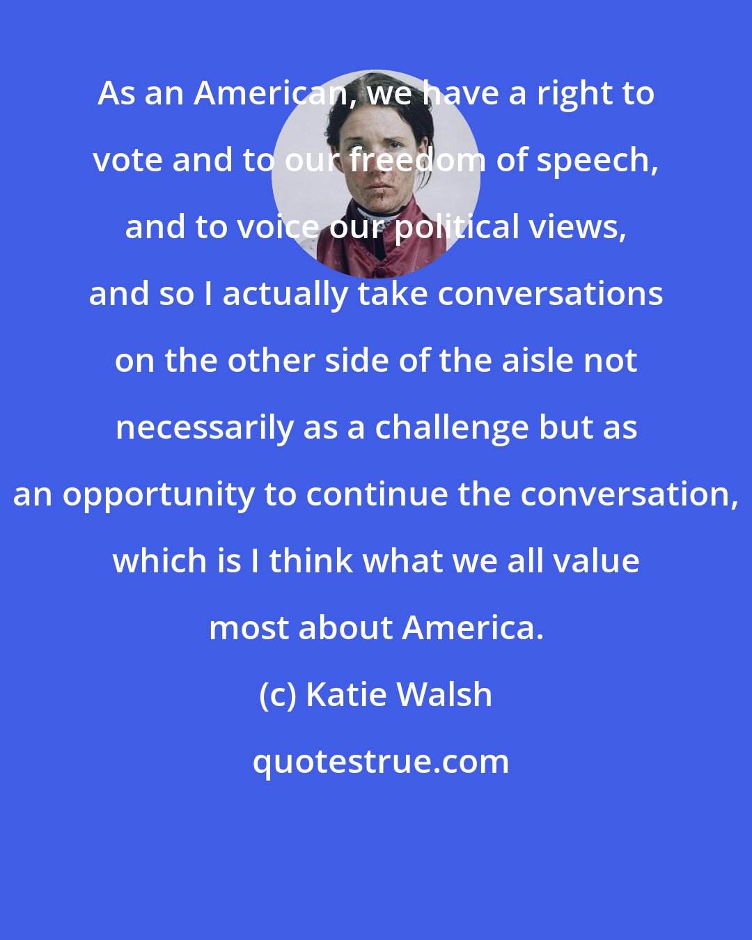 Katie Walsh: As an American, we have a right to vote and to our freedom of speech, and to voice our political views, and so I actually take conversations on the other side of the aisle not necessarily as a challenge but as an opportunity to continue the conversation, which is I think what we all value most about America.
