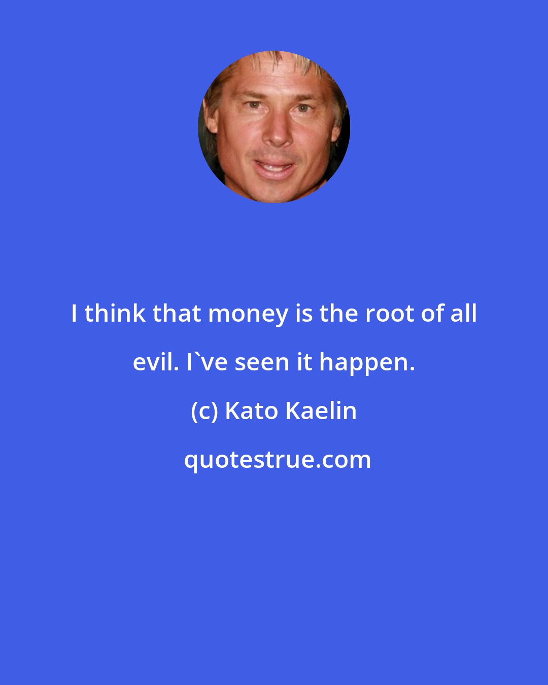 Kato Kaelin: I think that money is the root of all evil. I've seen it happen.