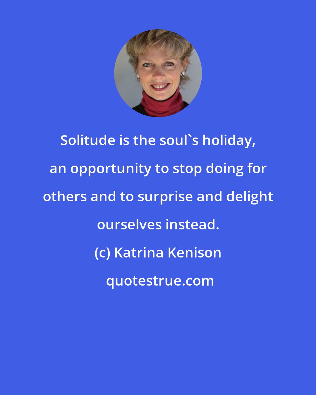 Katrina Kenison: Solitude is the soul's holiday, an opportunity to stop doing for others and to surprise and delight ourselves instead.