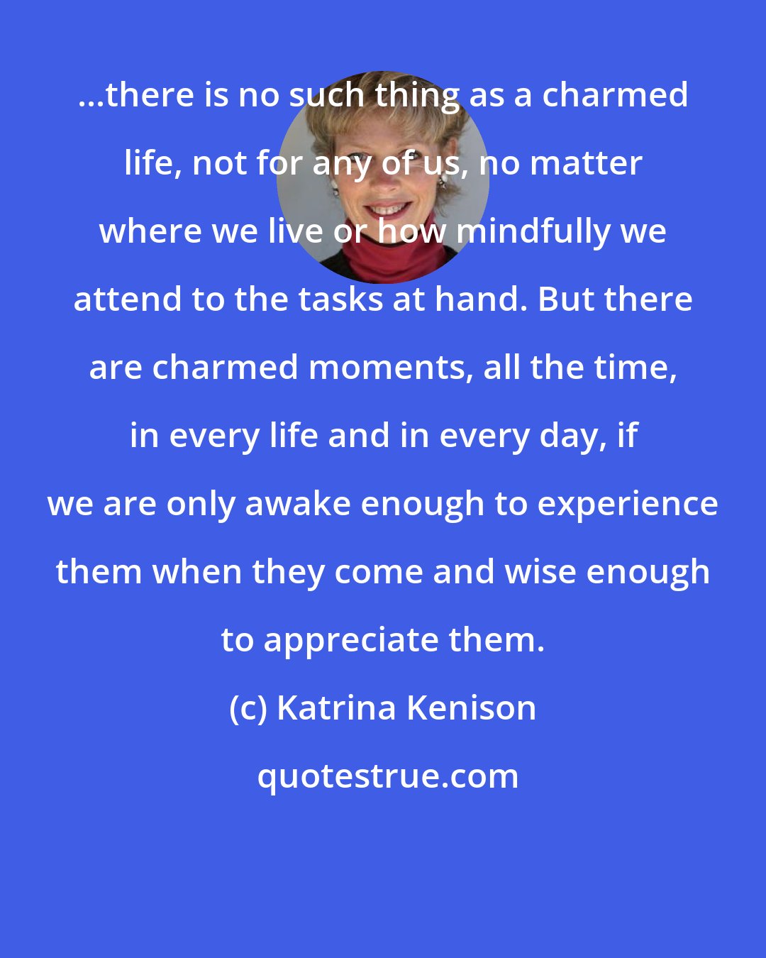 Katrina Kenison: ...there is no such thing as a charmed life, not for any of us, no matter where we live or how mindfully we attend to the tasks at hand. But there are charmed moments, all the time, in every life and in every day, if we are only awake enough to experience them when they come and wise enough to appreciate them.