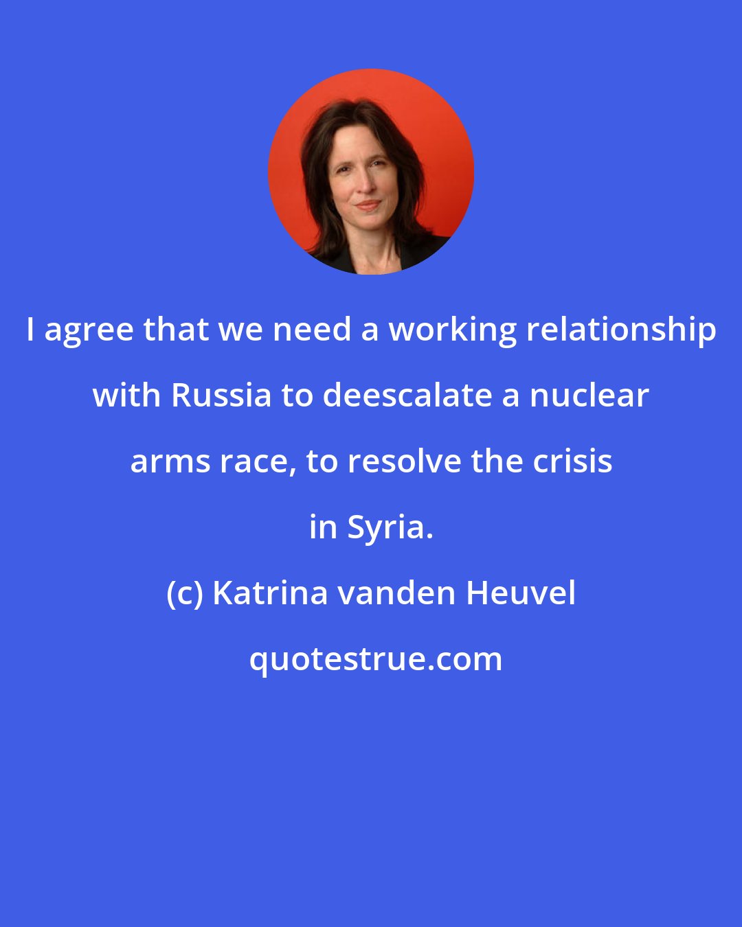 Katrina vanden Heuvel: I agree that we need a working relationship with Russia to deescalate a nuclear arms race, to resolve the crisis in Syria.