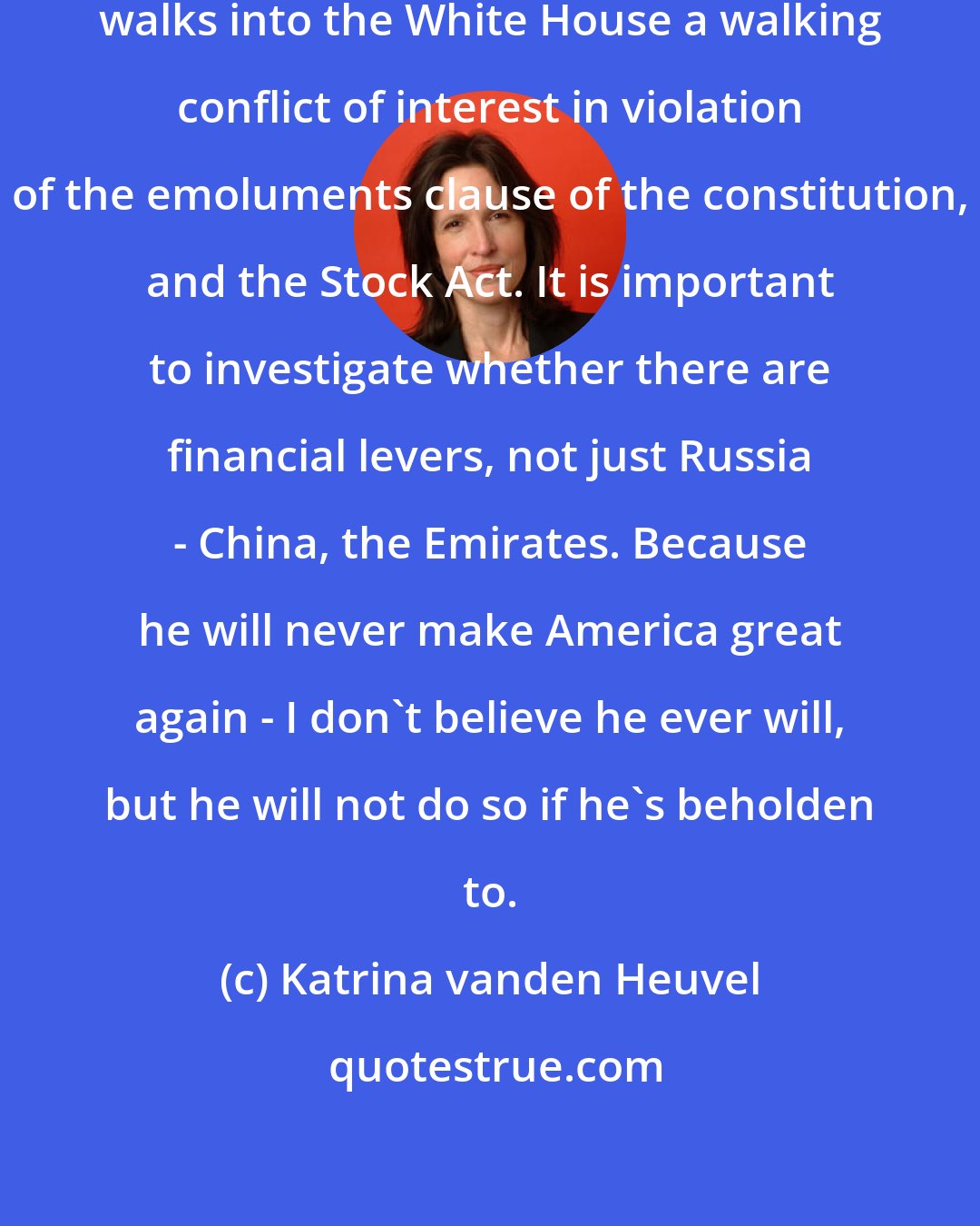 Katrina vanden Heuvel: I am concerned that Donald Trump walks into the White House a walking conflict of interest in violation of the emoluments clause of the constitution, and the Stock Act. It is important to investigate whether there are financial levers, not just Russia - China, the Emirates. Because he will never make America great again - I don't believe he ever will, but he will not do so if he's beholden to.