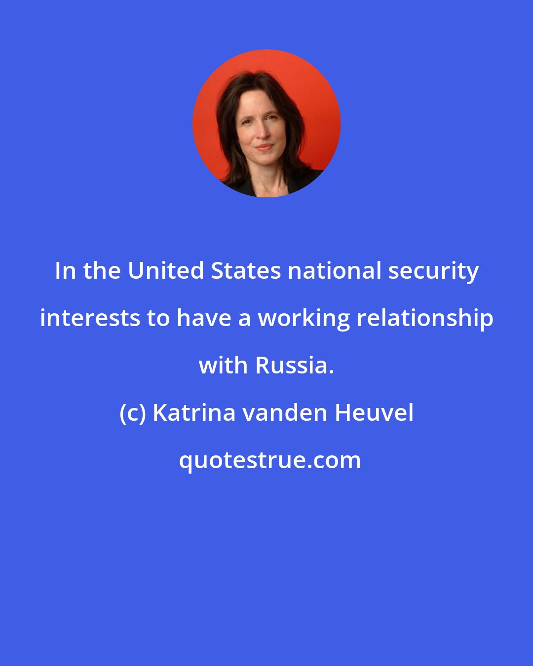 Katrina vanden Heuvel: In the United States national security interests to have a working relationship with Russia.