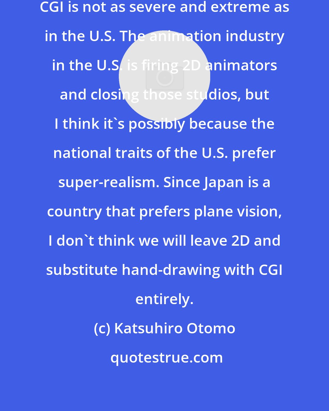Katsuhiro Otomo: The industry in Japan moving toward CGI is not as severe and extreme as in the U.S. The animation industry in the U.S. is firing 2D animators and closing those studios, but I think it's possibly because the national traits of the U.S. prefer super-realism. Since Japan is a country that prefers plane vision, I don't think we will leave 2D and substitute hand-drawing with CGI entirely.