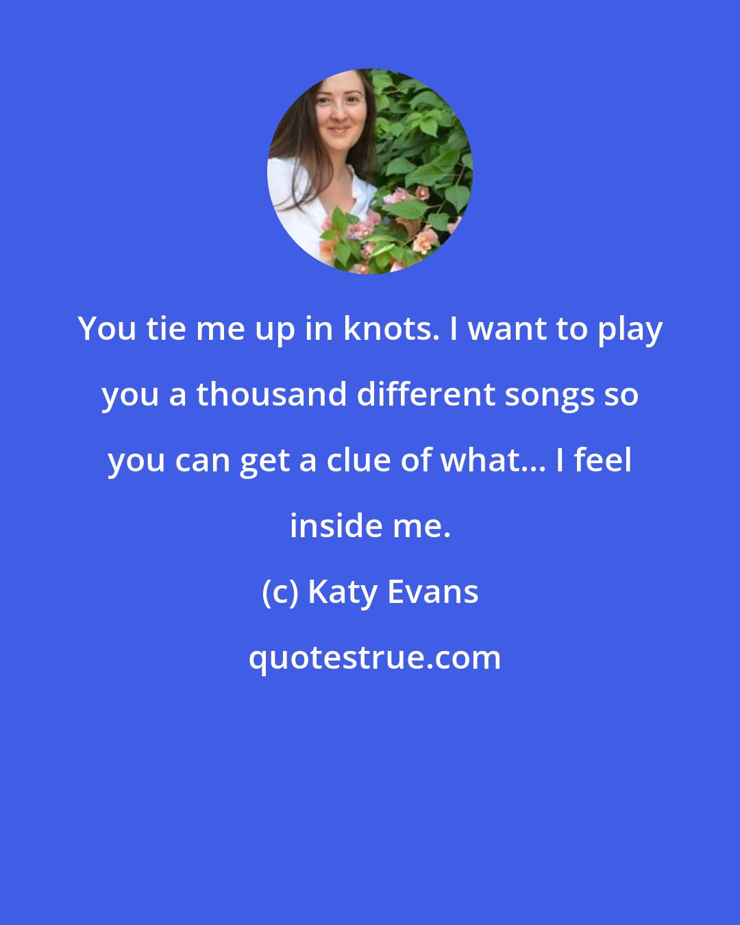 Katy Evans: You tie me up in knots. I want to play you a thousand different songs so you can get a clue of what... I feel inside me.