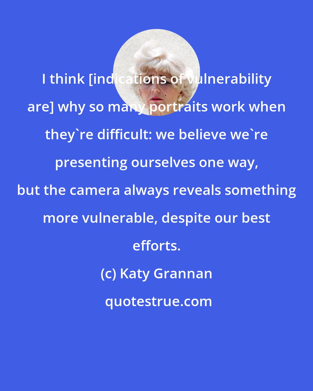 Katy Grannan: I think [indications of vulnerability are] why so many portraits work when they're difficult: we believe we're presenting ourselves one way, but the camera always reveals something more vulnerable, despite our best efforts.
