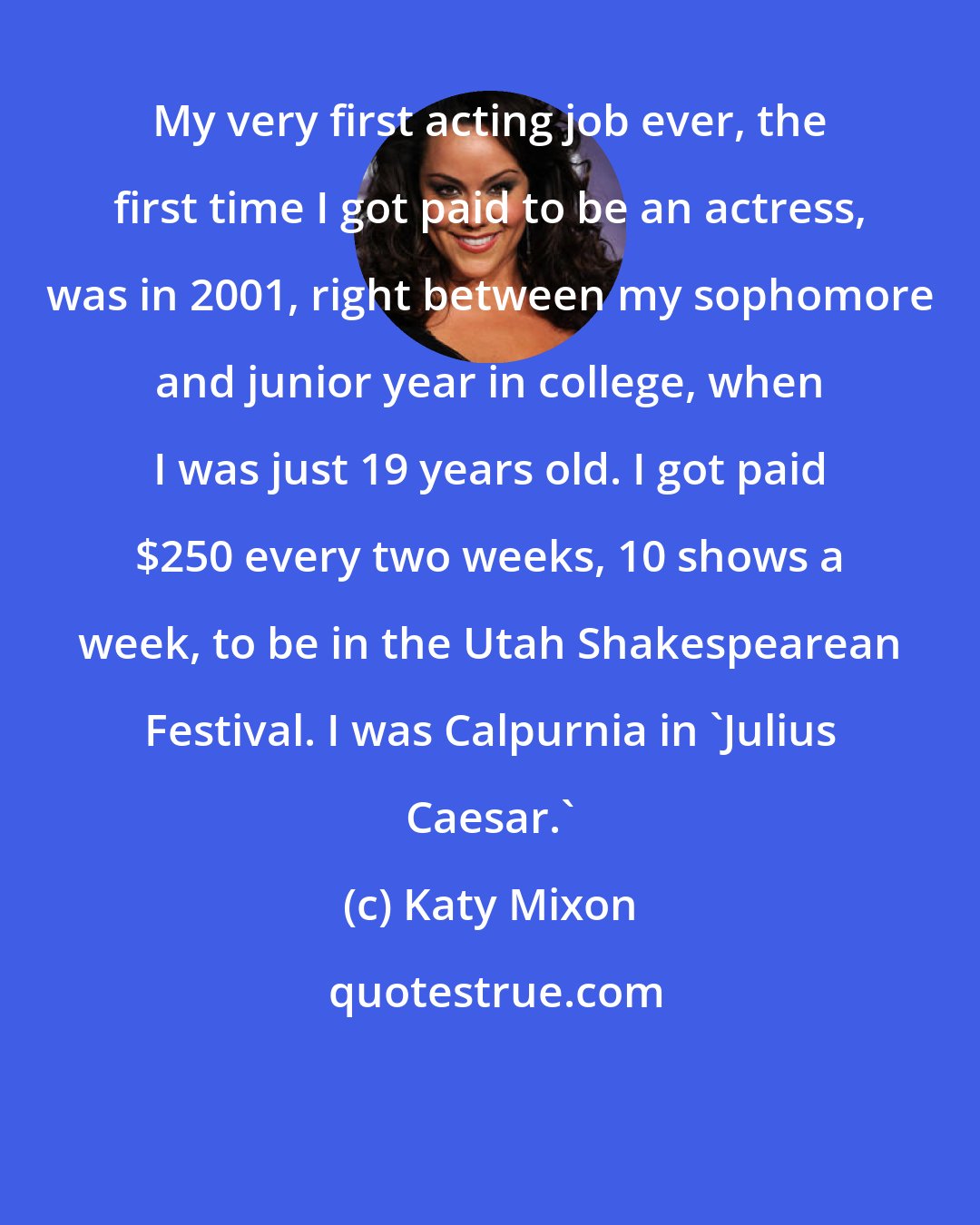 Katy Mixon: My very first acting job ever, the first time I got paid to be an actress, was in 2001, right between my sophomore and junior year in college, when I was just 19 years old. I got paid $250 every two weeks, 10 shows a week, to be in the Utah Shakespearean Festival. I was Calpurnia in 'Julius Caesar.'