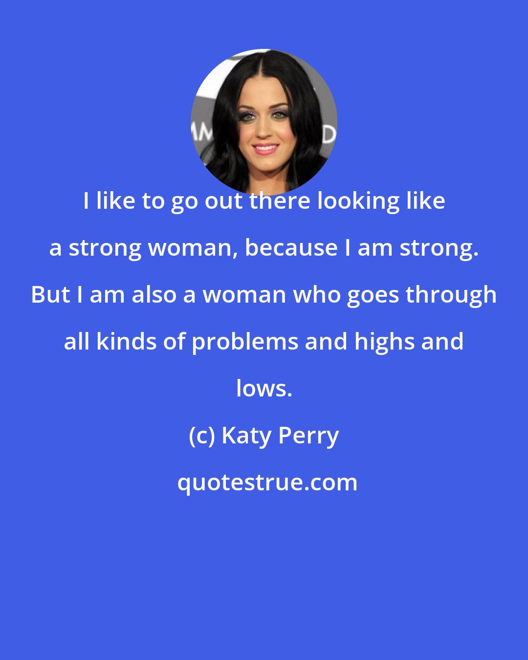 Katy Perry: I like to go out there looking like a strong woman, because I am strong. But I am also a woman who goes through all kinds of problems and highs and lows.