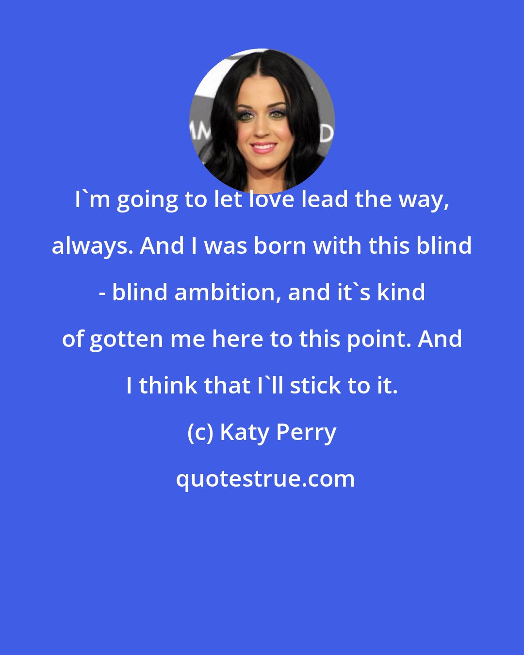 Katy Perry: I'm going to let love lead the way, always. And I was born with this blind - blind ambition, and it's kind of gotten me here to this point. And I think that I'll stick to it.