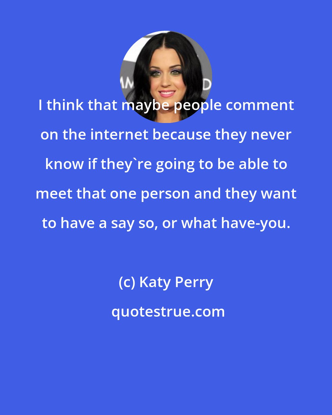 Katy Perry: I think that maybe people comment on the internet because they never know if they're going to be able to meet that one person and they want to have a say so, or what have-you.