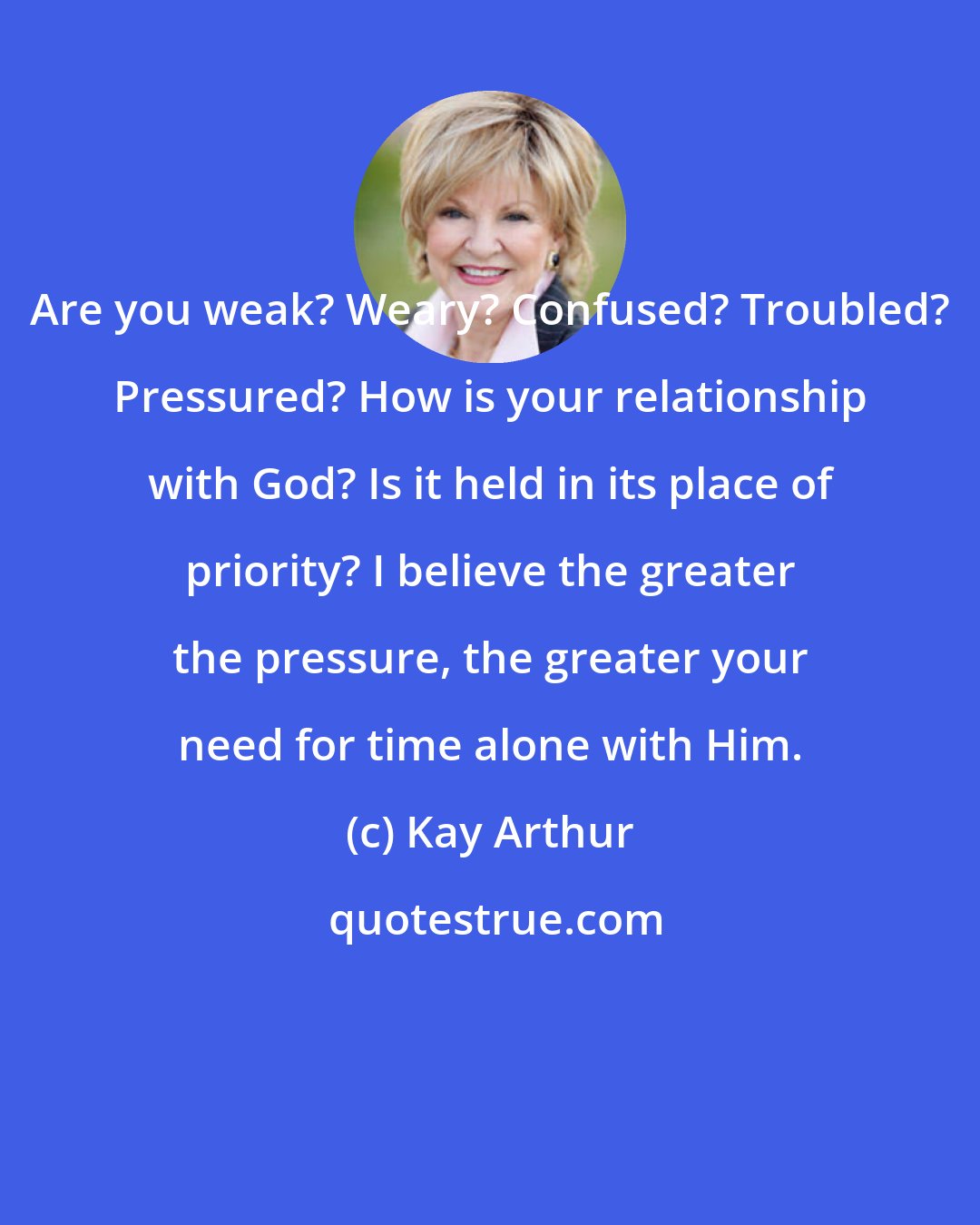 Kay Arthur: Are you weak? Weary? Confused? Troubled? Pressured? How is your relationship with God? Is it held in its place of priority? I believe the greater the pressure, the greater your need for time alone with Him.