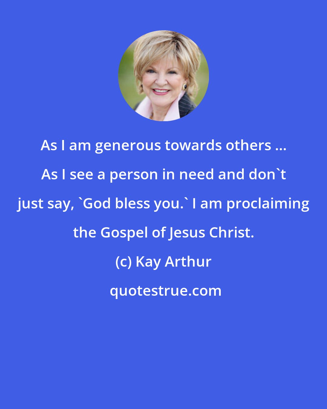 Kay Arthur: As I am generous towards others ... As I see a person in need and don't just say, 'God bless you.' I am proclaiming the Gospel of Jesus Christ.
