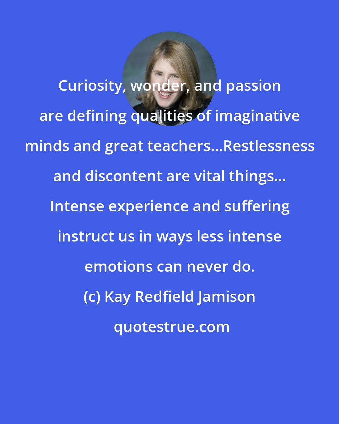 Kay Redfield Jamison: Curiosity, wonder, and passion are defining qualities of imaginative minds and great teachers...Restlessness and discontent are vital things... Intense experience and suffering instruct us in ways less intense emotions can never do.