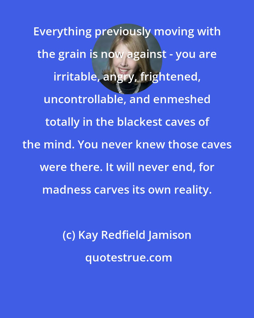 Kay Redfield Jamison: Everything previously moving with the grain is now against - you are irritable, angry, frightened, uncontrollable, and enmeshed totally in the blackest caves of the mind. You never knew those caves were there. It will never end, for madness carves its own reality.