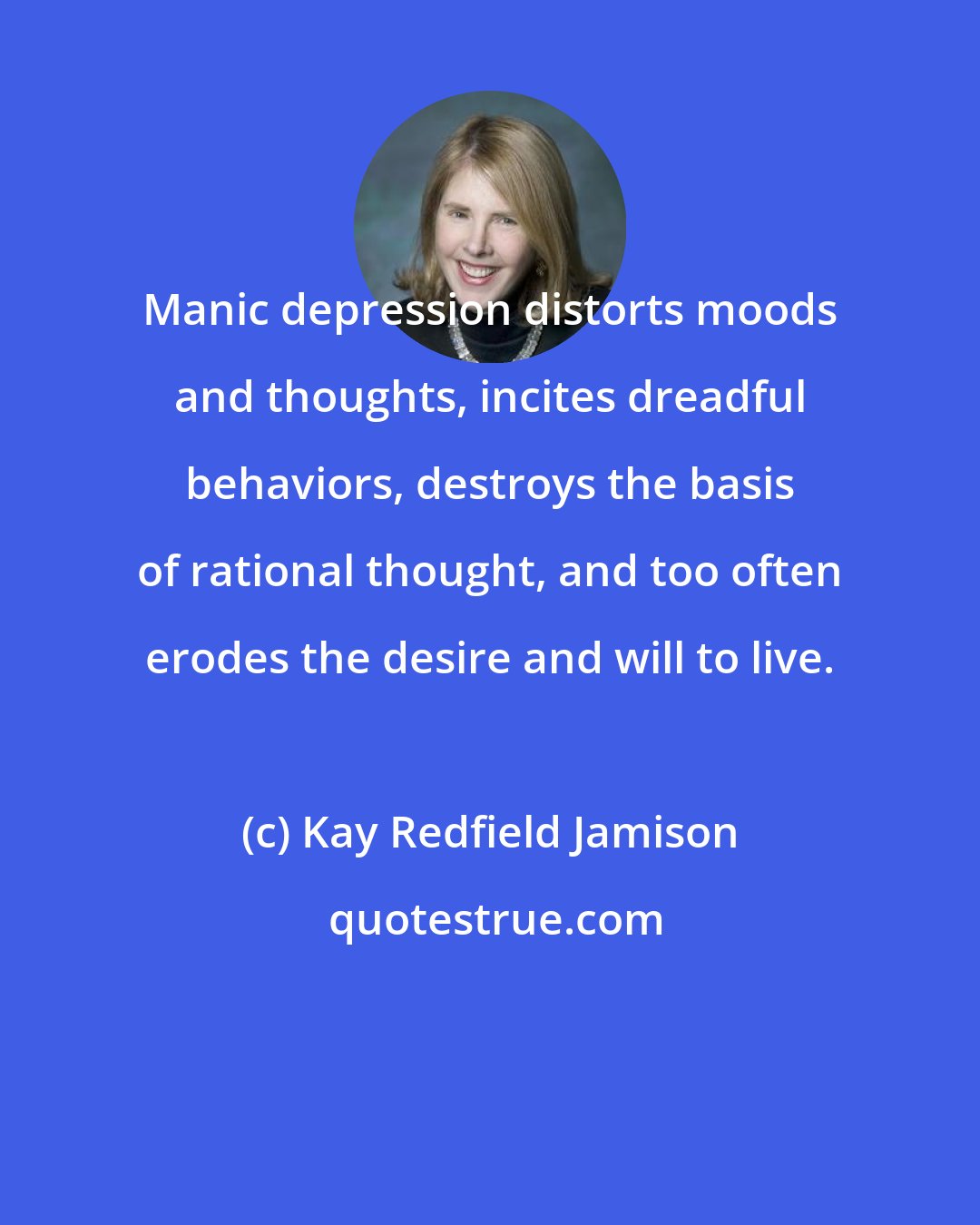 Kay Redfield Jamison: Manic depression distorts moods and thoughts, incites dreadful behaviors, destroys the basis of rational thought, and too often erodes the desire and will to live.