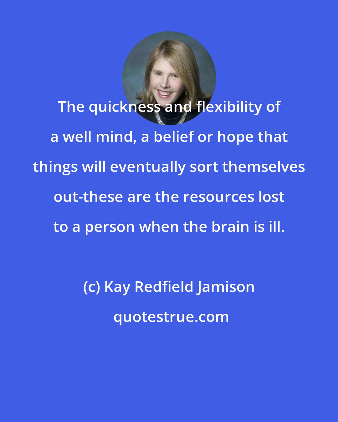 Kay Redfield Jamison: The quickness and flexibility of a well mind, a belief or hope that things will eventually sort themselves out-these are the resources lost to a person when the brain is ill.