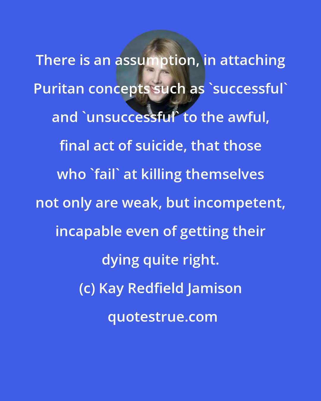 Kay Redfield Jamison: There is an assumption, in attaching Puritan concepts such as 'successful' and 'unsuccessful' to the awful, final act of suicide, that those who 'fail' at killing themselves not only are weak, but incompetent, incapable even of getting their dying quite right.