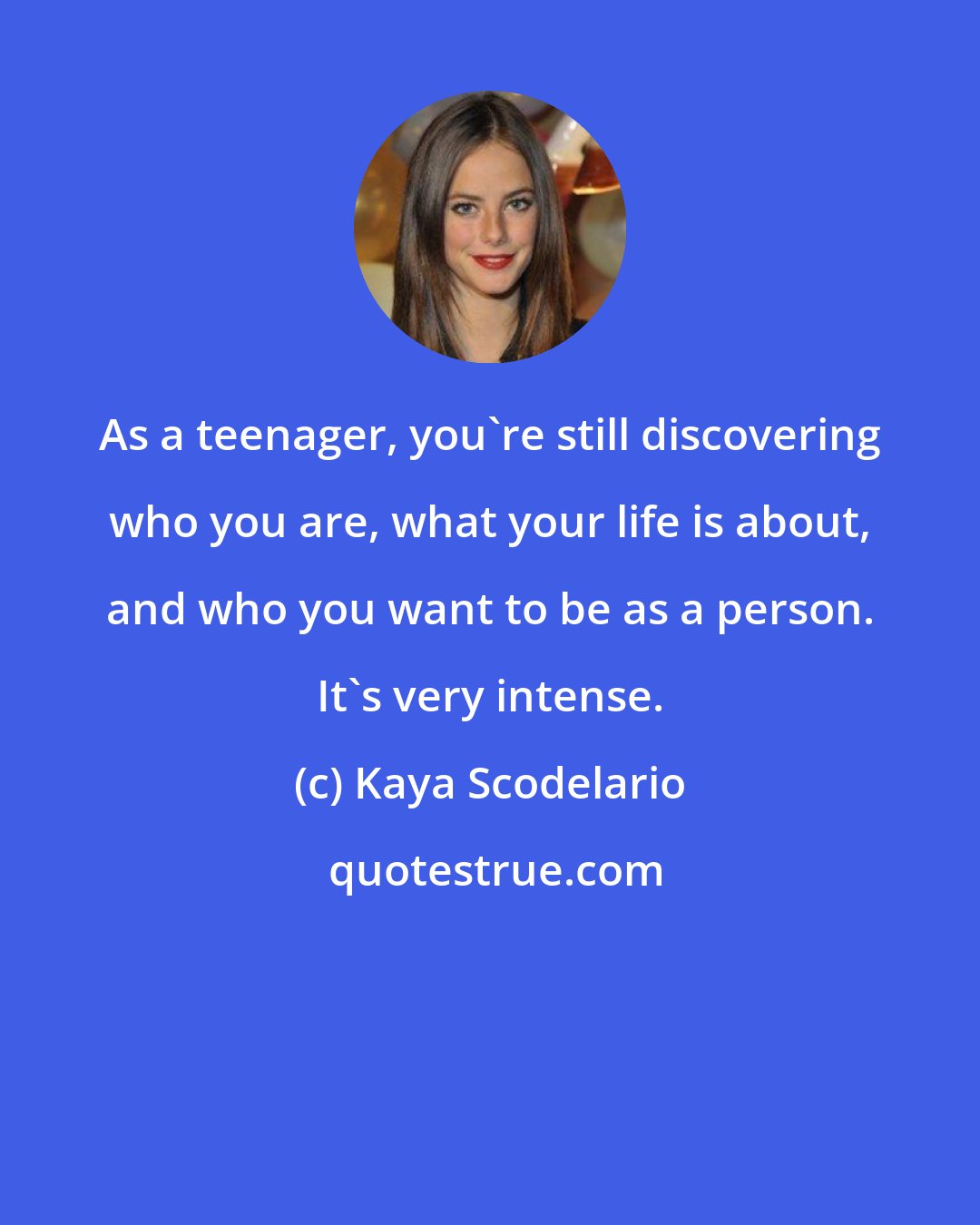 Kaya Scodelario: As a teenager, you're still discovering who you are, what your life is about, and who you want to be as a person. It's very intense.