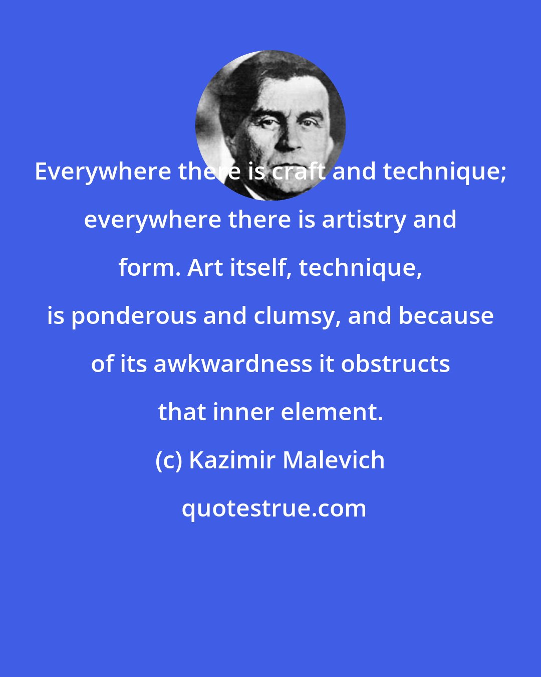 Kazimir Malevich: Everywhere there is craft and technique; everywhere there is artistry and form. Art itself, technique, is ponderous and clumsy, and because of its awkwardness it obstructs that inner element.