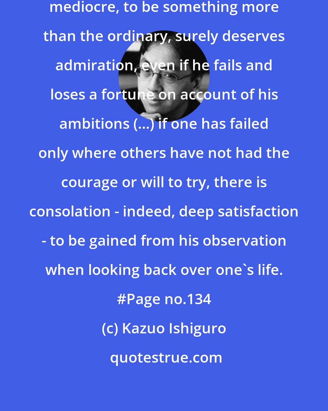 Kazuo Ishiguro: A man who aspires to rise above the mediocre, to be something more than the ordinary, surely deserves admiration, even if he fails and loses a fortune on account of his ambitions (...) if one has failed only where others have not had the courage or will to try, there is consolation - indeed, deep satisfaction - to be gained from his observation when looking back over one's life. #Page no.134