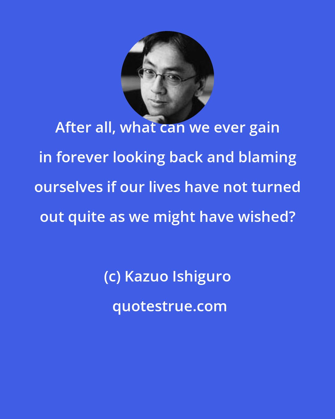 Kazuo Ishiguro: After all, what can we ever gain in forever looking back and blaming ourselves if our lives have not turned out quite as we might have wished?