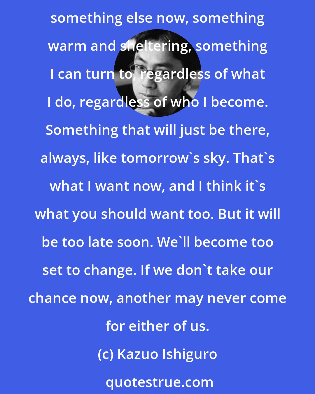 Kazuo Ishiguro: All I know is that I've wasted all these years looking for something, a sort of trophy I'd get only if I really, really did enough to deserve it. But I don't want it anymore, I want something else now, something warm and sheltering, something I can turn to, regardless of what I do, regardless of who I become. Something that will just be there, always, like tomorrow's sky. That's what I want now, and I think it's what you should want too. But it will be too late soon. We'll become too set to change. If we don't take our chance now, another may never come for either of us.