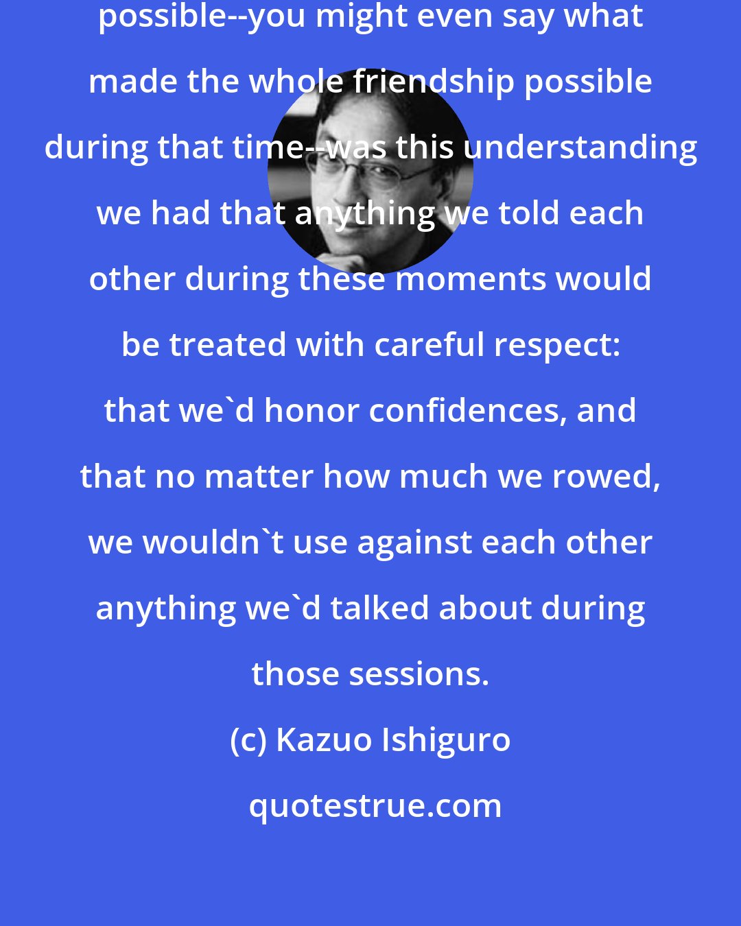 Kazuo Ishiguro: And what made these heart-to-hearts possible--you might even say what made the whole friendship possible during that time--was this understanding we had that anything we told each other during these moments would be treated with careful respect: that we'd honor confidences, and that no matter how much we rowed, we wouldn't use against each other anything we'd talked about during those sessions.