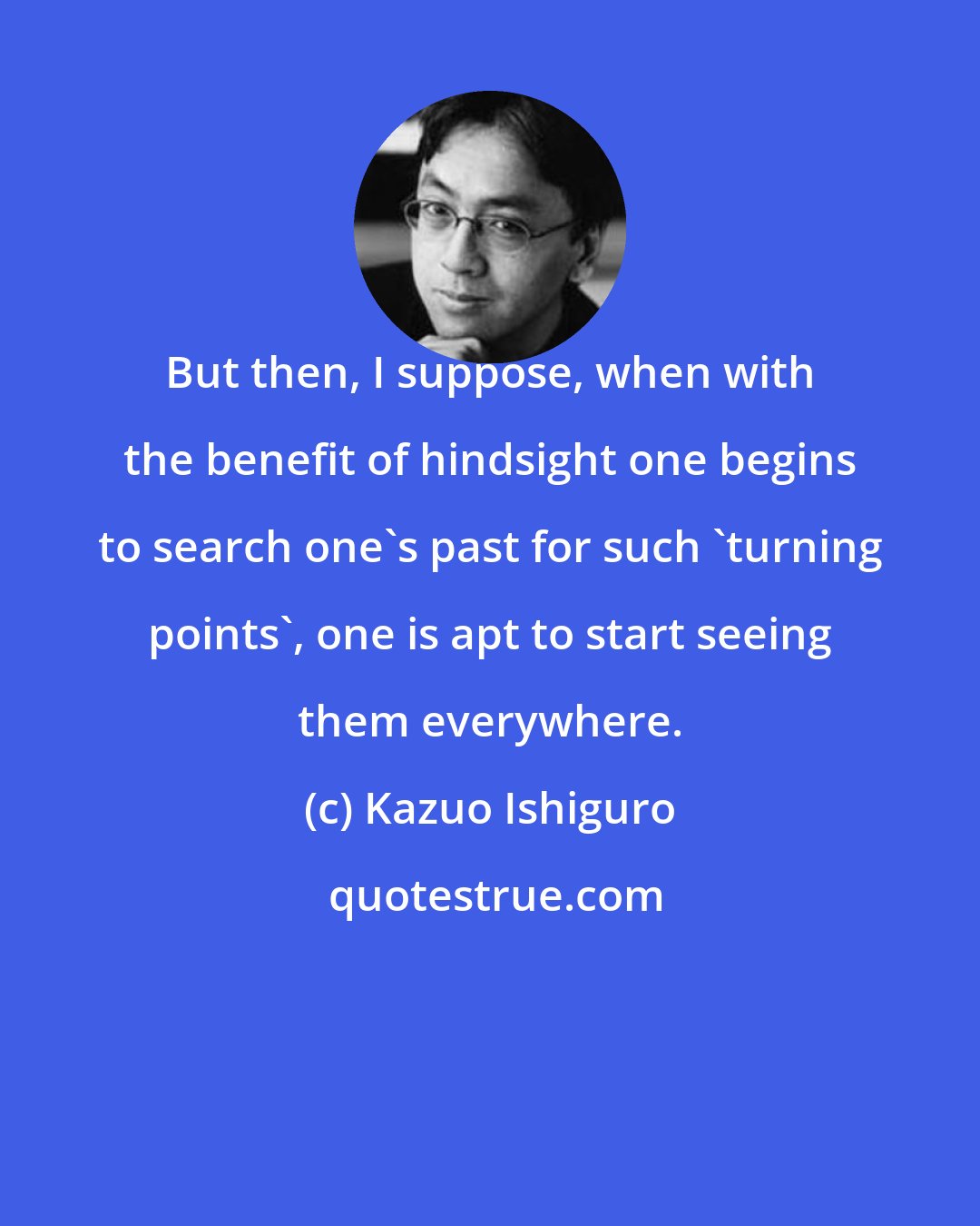 Kazuo Ishiguro: But then, I suppose, when with the benefit of hindsight one begins to search one's past for such 'turning points', one is apt to start seeing them everywhere.