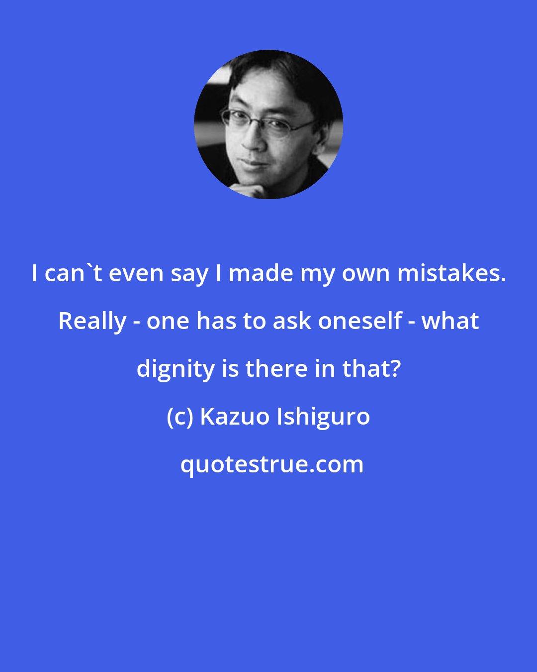 Kazuo Ishiguro: I can't even say I made my own mistakes. Really - one has to ask oneself - what dignity is there in that?